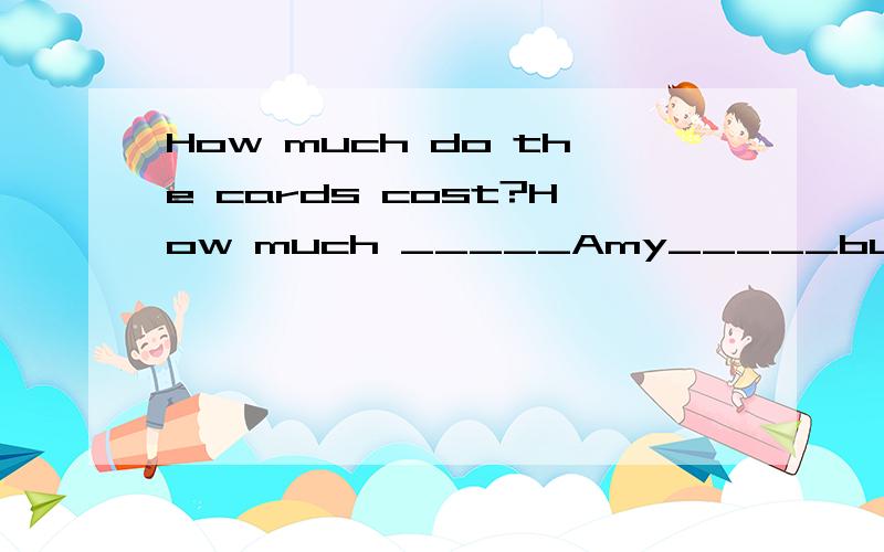 How much do the cards cost?How much _____Amy_____buying the cards?(同义句）