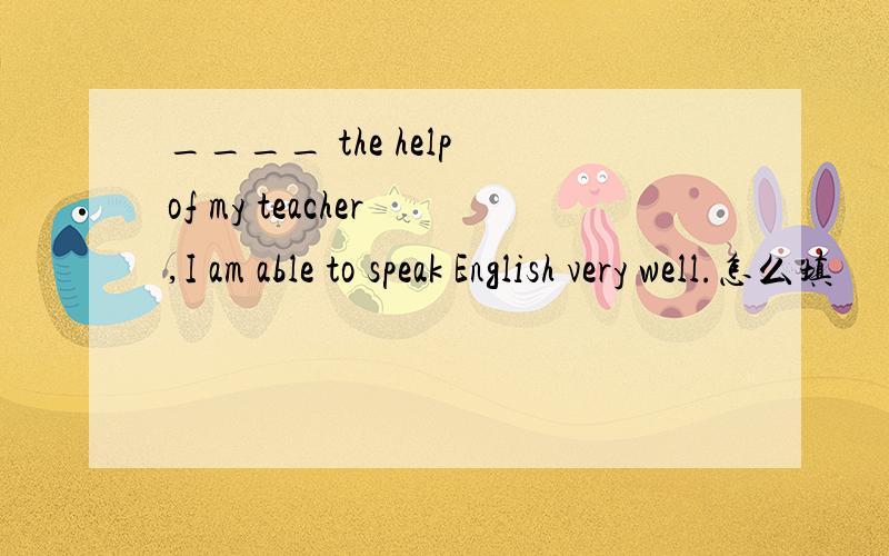 ____ the help of my teacher ,I am able to speak English very well.怎么填