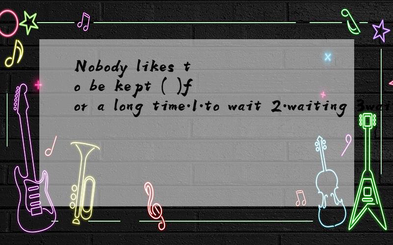 Nobody likes to be kept ( )for a long time.1.to wait 2.waiting 3waiting 4to be waiting 本人英语一般,望各位仁兄出手相助.