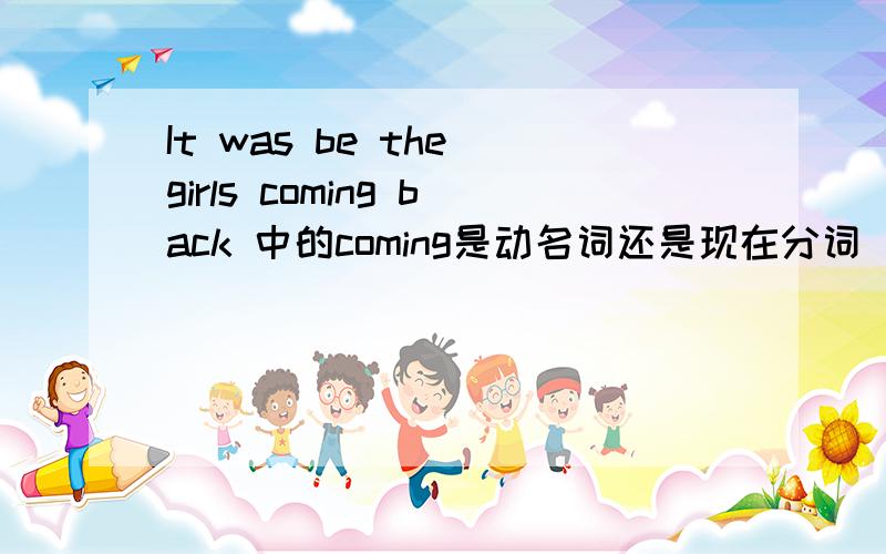 It was be the girls coming back 中的coming是动名词还是现在分词