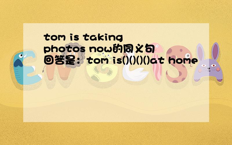 tom is taking photos now的同义句回答是：tom is()()()()at home