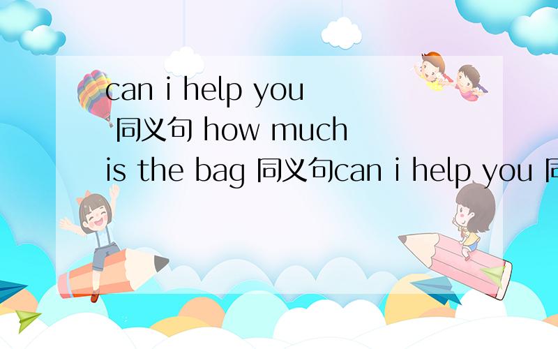 can i help you 同义句 how much is the bag 同义句can i help you 同义句（）（）i（）（）you?（）（）（）you?（）（）（）（）i can do（）you?how much is the bag 同义句()()()the bag ()()the()of the bag ()()is the bag()