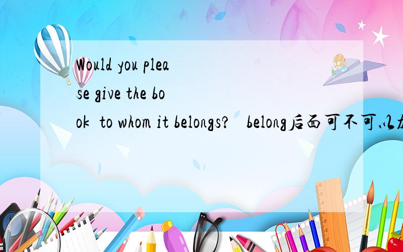 Would you please give the book  to whom it belongs?   belong后面可不可以加to?为什么.