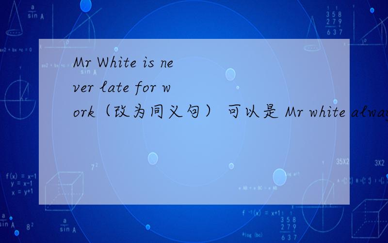 Mr White is never late for work（改为同义句） 可以是 Mr white always （goes） （to） work（on time）吗?