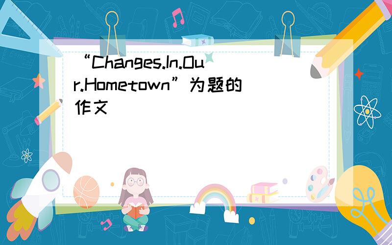 “Changes.In.Our.Hometown”为题的作文