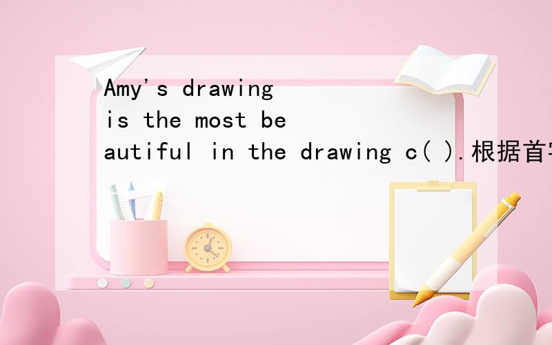 Amy's drawing is the most beautiful in the drawing c( ).根据首字母填空.