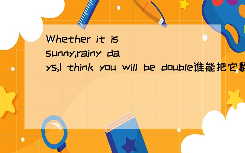 Whether it is sunny,rainy days,I think you will be double谁能把它翻成中文?