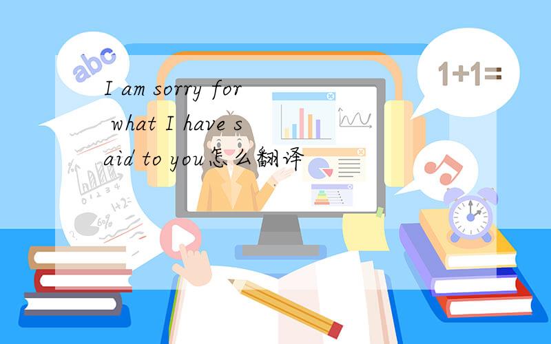 I am sorry for what I have said to you怎么翻译