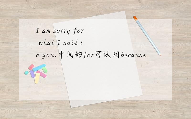 I am sorry for what I said to you.中间的for可以用because