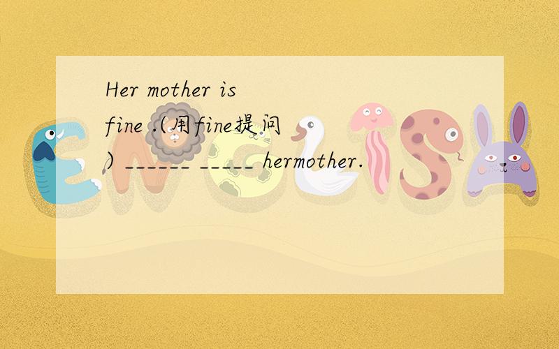 Her mother is fine .(用fine提问) ______ _____ hermother.