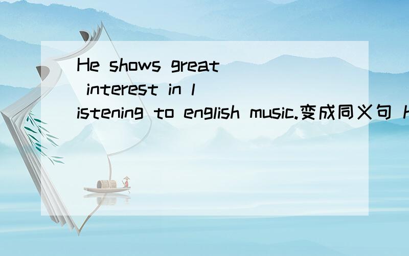 He shows great interest in listening to english music.变成同义句 he ()() in listening to english music very much.