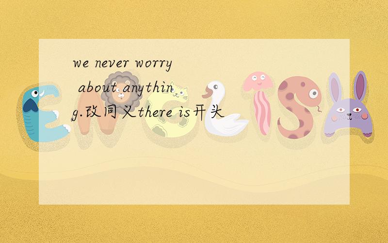 we never worry about anything.改同义there is开头
