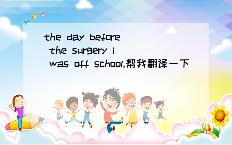 the day before the surgery i was off school,帮我翻译一下