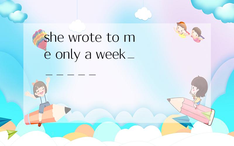 she wrote to me only a week______
