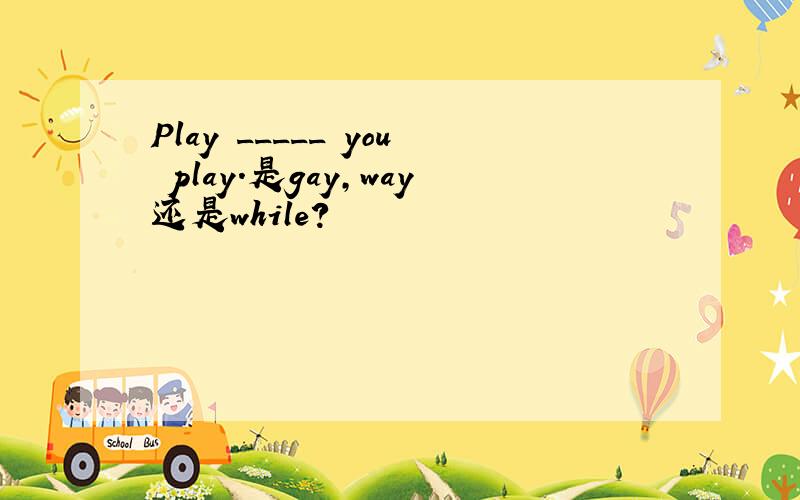 Play _____ you play.是gay,way还是while?