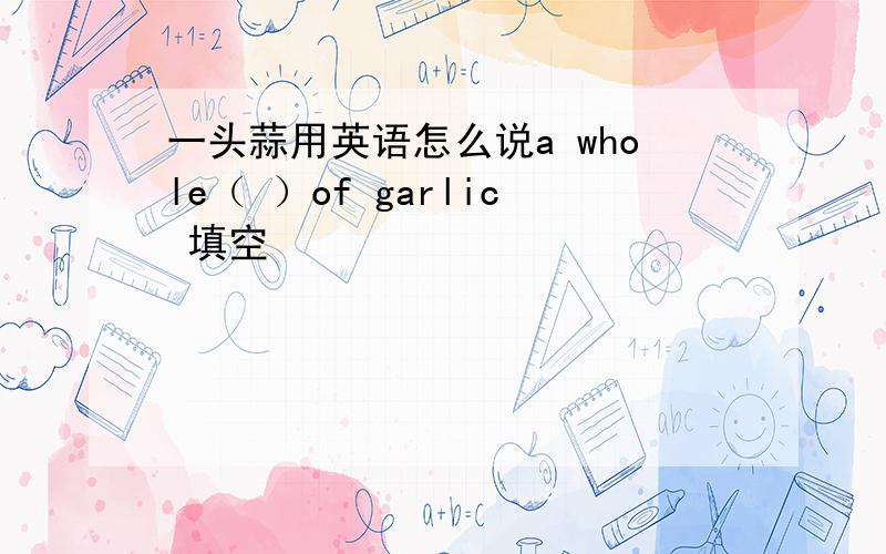 一头蒜用英语怎么说a whole（ ）of garlic 填空