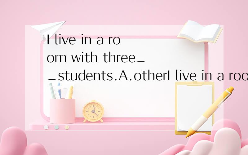 I live in a room with three__students.A.otherI live in a room with three__students.A.other.B.another.C.the other.D.others