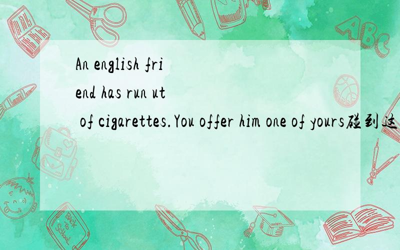 An english friend has run ut of cigarettes.You offer him one of yours碰到这种情况,怎么和他说