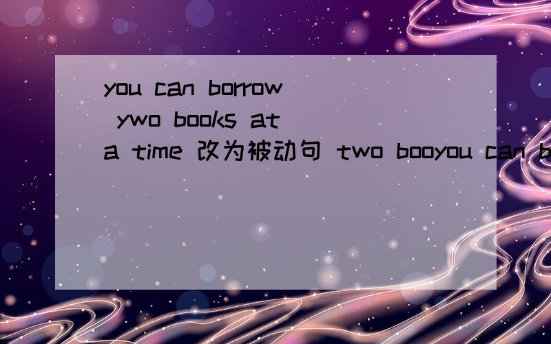 you can borrow ywo books at a time 改为被动句 two booyou can borrow ywo books at a time 改为被动句two books can ___ ___ at a time