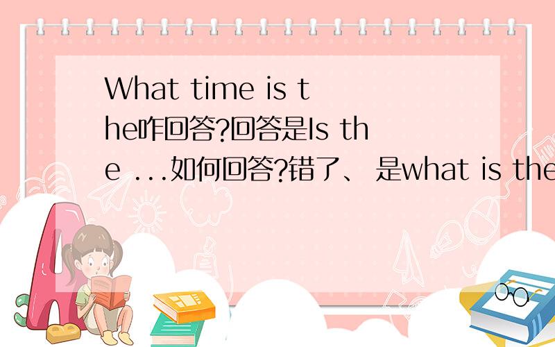 What time is the咋回答?回答是Is the ...如何回答?错了、 是what is the time？怎么回答