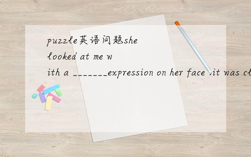 puzzle英语问题she looked at me with a _______expression on her face .it was clear that she is _______about what had happened.这两个空到底填puzzle的什么形式呢?