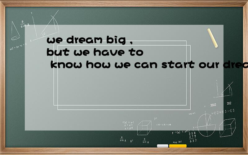 we dream big ,but we have to know how we can start our dreams.怎么翻译?急用