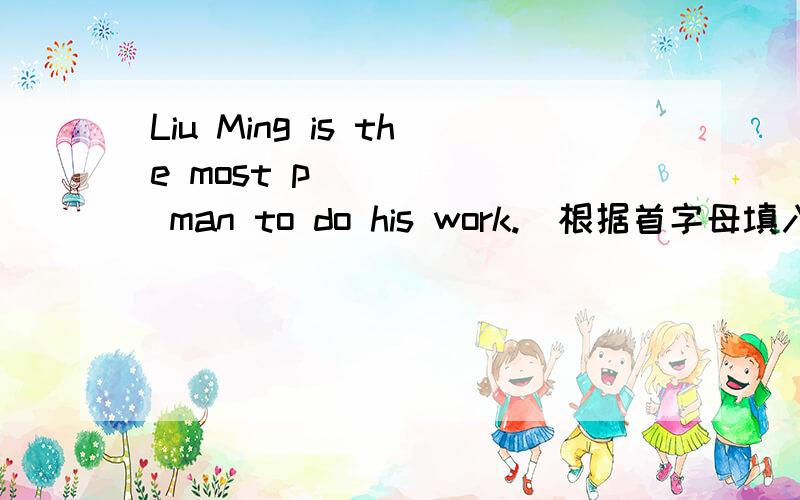 Liu Ming is the most p______ man to do his work.（根据首字母填入恰当单词）