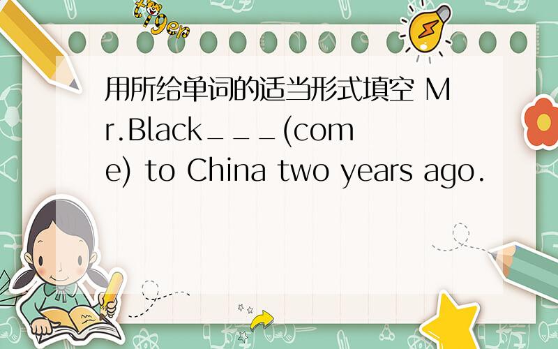 用所给单词的适当形式填空 Mr.Black___(come) to China two years ago.