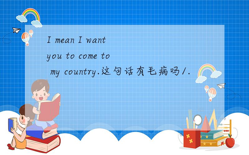 I mean I want you to come to my country.这句话有毛病吗/.