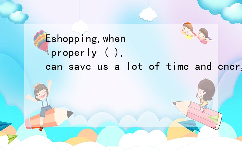 Eshopping,when properly ( ),can save us a lot of time and energy.A.being done B.is done C.doing D.done 为什么,