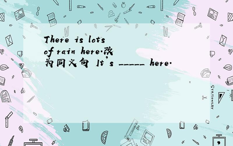 There is lots of rain here.改为同义句 It's _____ here.