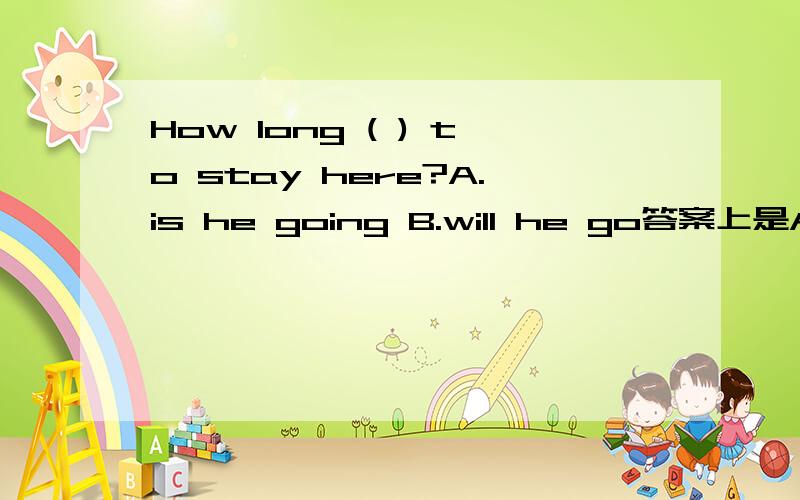How long ( ) to stay here?A.is he going B.will he go答案上是A 为什么