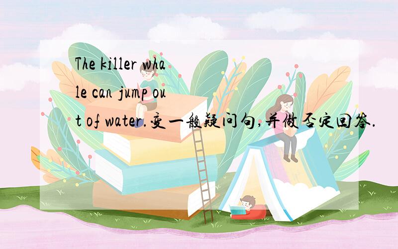 The killer whale can jump out of water.变一般疑问句,并做否定回答.