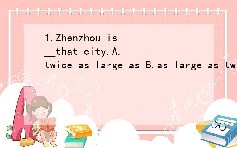 1.Zhenzhou is __that city.A.twice as large as B.as large as twice C.twice large than D.twice so lar