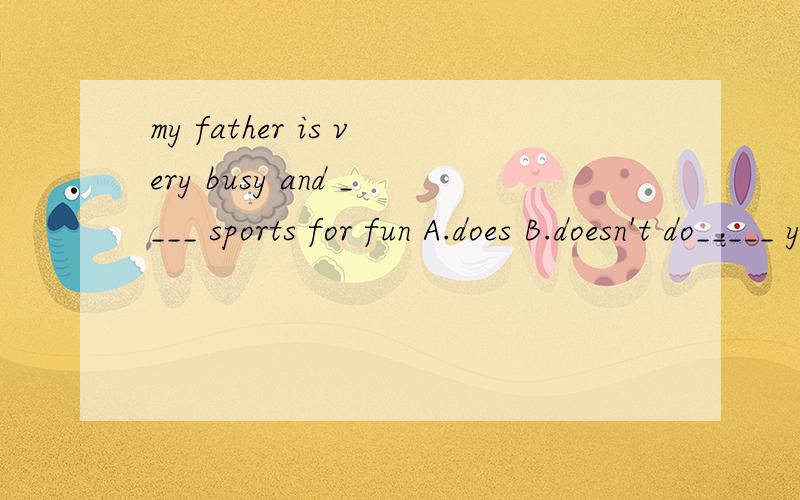 my father is very busy and ____ sports for fun A.does B.doesn't do_____ your mother good at cooking?yes,but my father ____ cook wellA.does;doesn't B.is;isn't C.is;doesn't