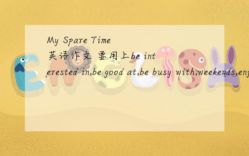 My Spare Time 英语作文 要用上be interested in,be good at,be busy with,weekends,enjoy doing用上全部提示词!字数不限