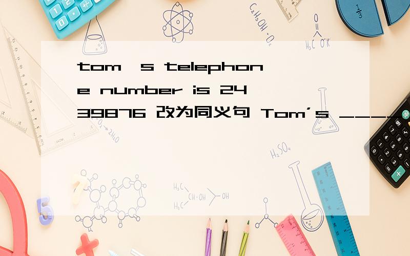 tom,s telephone number is 2439876 改为同义句 Tom’s ____ number is 2439876