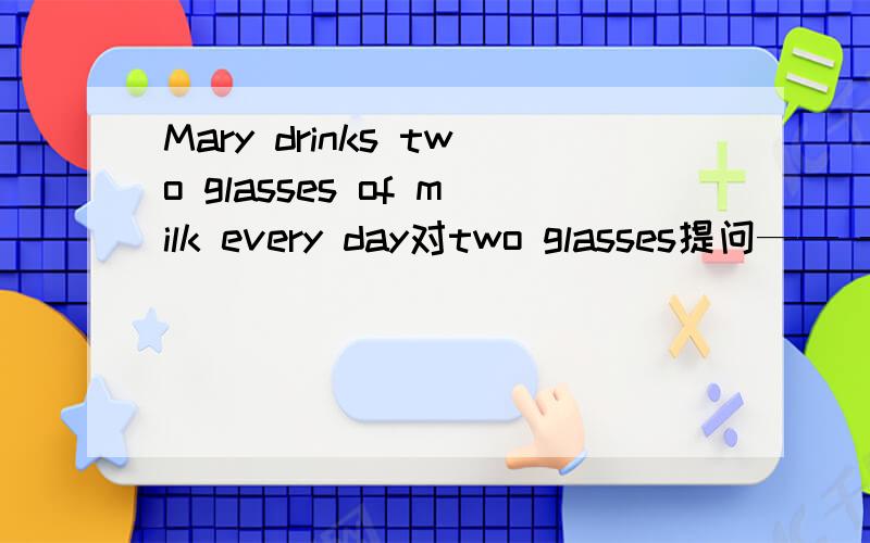 Mary drinks two glasses of milk every day对two glasses提问—— —— —— —— ——does Mary drink every day这五个空怎样填