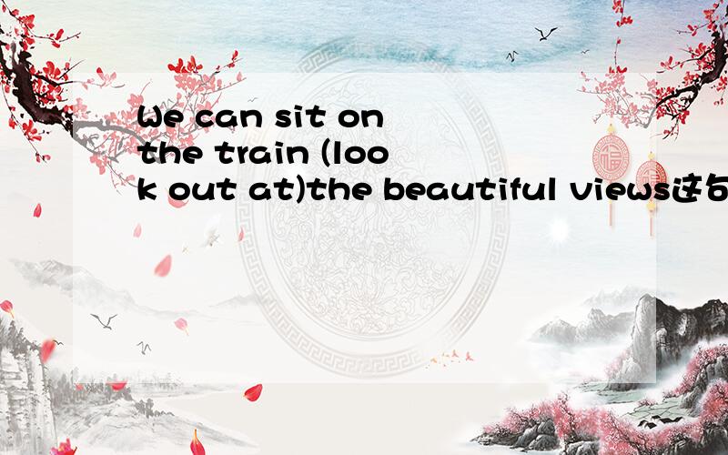 We can sit on the train (look out at)the beautiful views这句话有错吗 括号里的