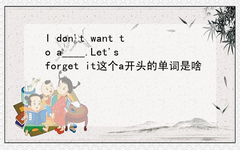 I don't want to a____.Let's forget it这个a开头的单词是啥