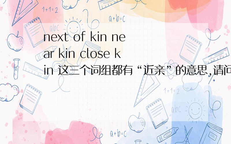 next of kin near kin close kin 这三个词组都有“近亲”的意思,请问有何区别,拒绝英语平庸者回答