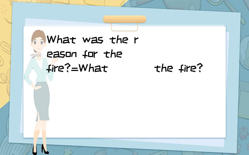What was the reason for the fire?=What____the fire?