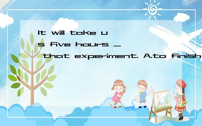 It will take us five hours _ that experiment. A.to finish B.finish C.finished D.finishing
