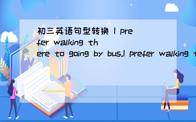 初三英语句型转换 I prefer walking there to going by bus.I prefer walking there to going by bus.I prefer to walk there ____ _____ going by bus.