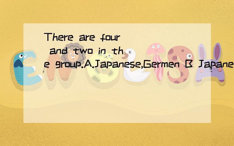 There are four and two in the group.A.Japanese,Germen B Japaneses,GermenC.Japanese,German D.Japanese,Germans