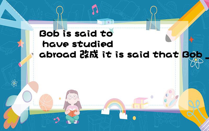 Bob is said to have studied abroad 改成 it is said that Bob _______ 怎么改