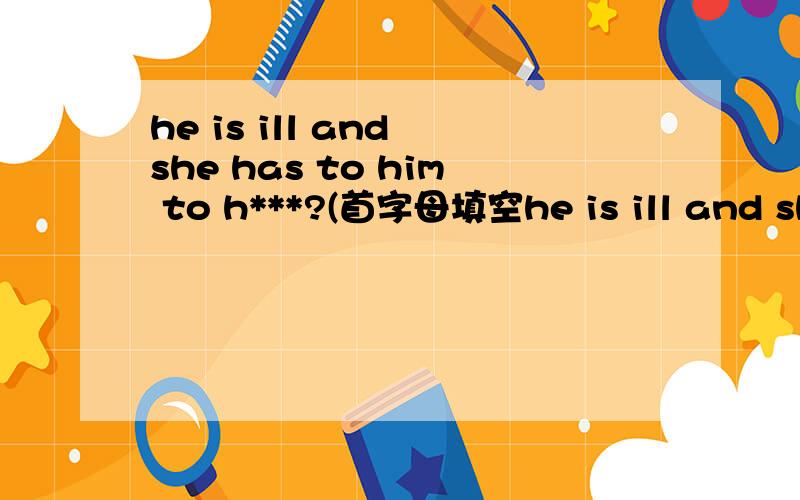 he is ill and she has to him to h***?(首字母填空he is ill and she has to him to h*****?首字母填空