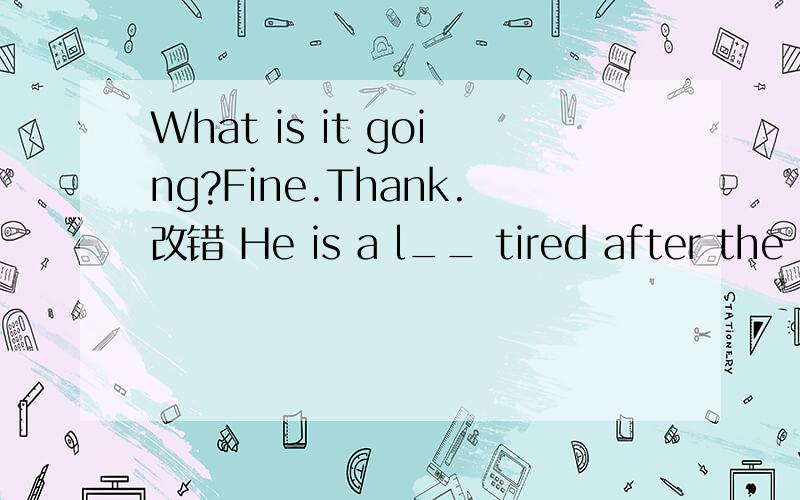 What is it going?Fine.Thank.改错 He is a l__ tired after the long walk（按首字母填空What is it going?Fine.Thank you.改错（不好意思，刚才少打了个单词）