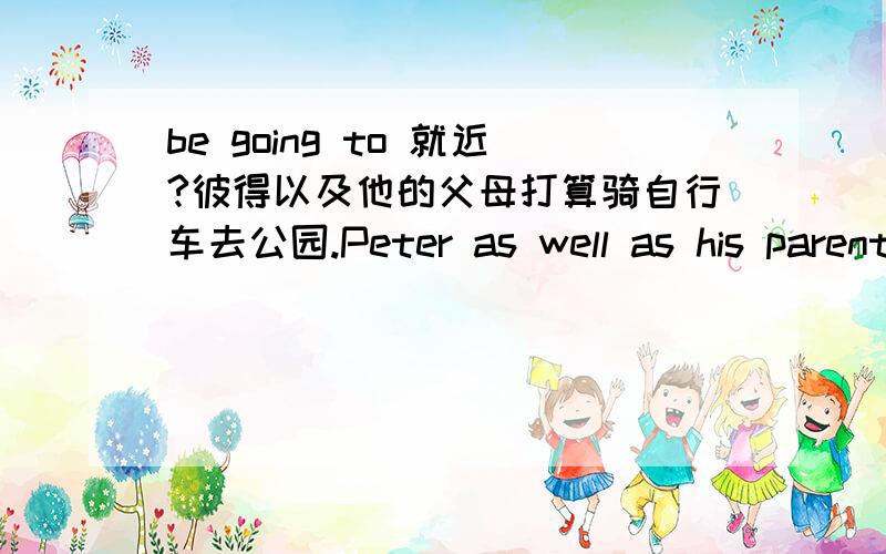 be going to 就近?彼得以及他的父母打算骑自行车去公园.Peter as well as his parents____（我认为这里不是填are么?为什么答案是is） going to the park by bike.