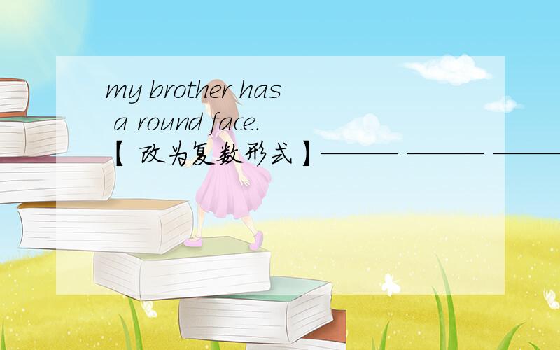 my brother has a round face.【 改为复数形式】——— ——— ——— ——— ——— .每空一词